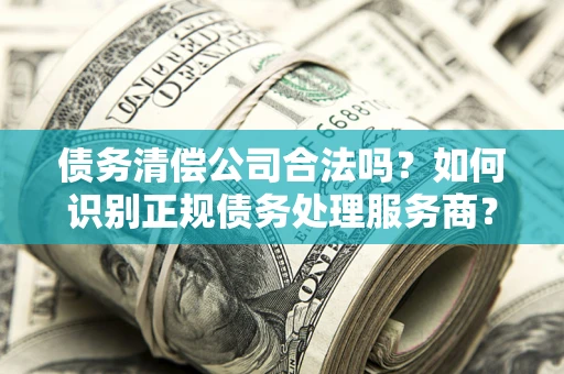 武汉债务清偿公司合法吗？如何识别正规债务处理服务商？