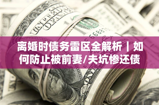 武汉离婚时债务雷区全解析｜如何防止被前妻/夫坑惨还债？