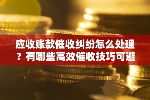 武汉应收账款催收纠纷怎么处理？有哪些高效催收技巧可避免坏账？